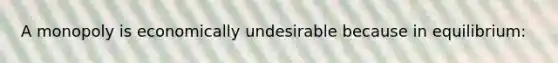 A monopoly is economically undesirable because in equilibrium: