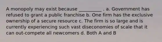 A monopoly may exist because __________ . a. Government has refused to grant a public franchise b. One firm has the exclusive ownership of a secure resource c. The firm is so large and is currently experiencing such vast diseconomies of scale that it can out-compete all newcomers d. Both A and B