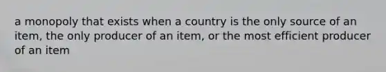 a monopoly that exists when a country is the only source of an item, the only producer of an item, or the most efficient producer of an item