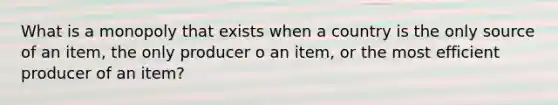 What is a monopoly that exists when a country is the only source of an item, the only producer o an item, or the most efficient producer of an item?