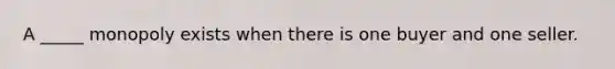 A _____ monopoly exists when there is one buyer and one seller.
