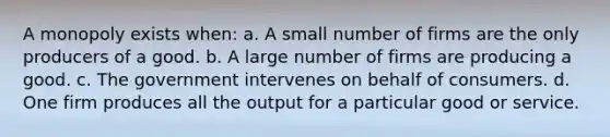 A monopoly exists when: a. A small number of firms are the only producers of a good. b. A large number of firms are producing a good. c. The government intervenes on behalf of consumers. d. One firm produces all the output for a particular good or service.