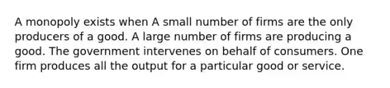 A monopoly exists when A small number of firms are the only producers of a good. A large number of firms are producing a good. The government intervenes on behalf of consumers. One firm produces all the output for a particular good or service.