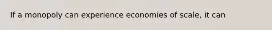 If a monopoly can experience economies of scale, it can