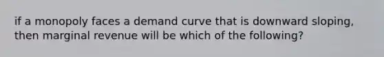 if a monopoly faces a demand curve that is downward sloping, then marginal revenue will be which of the following?