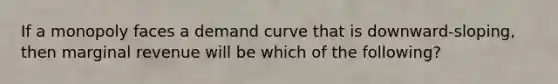 If a monopoly faces a demand curve that is downward-sloping, then marginal revenue will be which of the following?