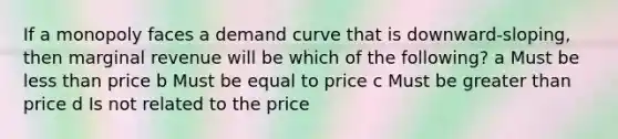 If a monopoly faces a demand curve that is downward-sloping, then marginal revenue will be which of the following? a Must be less than price b Must be equal to price c Must be greater than price d Is not related to the price