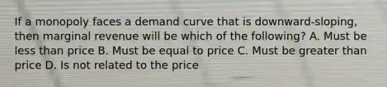 If a monopoly faces a demand curve that is downward-sloping, then marginal revenue will be which of the following? A. Must be <a href='https://www.questionai.com/knowledge/k7BtlYpAMX-less-than' class='anchor-knowledge'>less than</a> price B. Must be equal to price C. Must be <a href='https://www.questionai.com/knowledge/ktgHnBD4o3-greater-than' class='anchor-knowledge'>greater than</a> price D. Is not related to the price