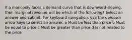 If a monopoly faces a demand curve that is downward-sloping, then marginal revenue will be which of the following? Select an answer and submit. For keyboard navigation, use the up/down arrow keys to select an answer. a Must be less than price b Must be equal to price c Must be greater than price d Is not related to the price