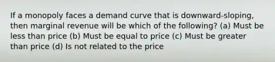 If a monopoly faces a demand curve that is downward-sloping, then marginal revenue will be which of the following? (a) Must be <a href='https://www.questionai.com/knowledge/k7BtlYpAMX-less-than' class='anchor-knowledge'>less than</a> price (b) Must be equal to price (c) Must be <a href='https://www.questionai.com/knowledge/ktgHnBD4o3-greater-than' class='anchor-knowledge'>greater than</a> price (d) Is not related to the price