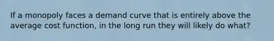 If a monopoly faces a demand curve that is entirely above the average cost function, in the long run they will likely do what?