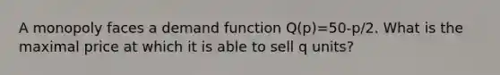 A monopoly faces a demand function Q(p)=50-p/2. What is the maximal price at which it is able to sell q units?