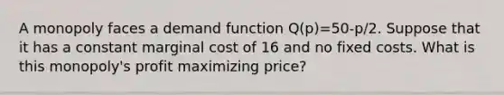 A monopoly faces a demand function Q(p)=50-p/2. Suppose that it has a constant marginal cost of 16 and no fixed costs. What is this monopoly's profit maximizing price?