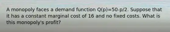 A monopoly faces a demand function Q(p)=50-p/2. Suppose that it has a constant marginal cost of 16 and no fixed costs. What is this monopoly's profit?