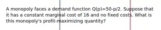 A monopoly faces a demand function Q(p)=50-p/2. Suppose that it has a constant marginal cost of 16 and no fixed costs. What is this monopoly's profit-maximizing quantity?