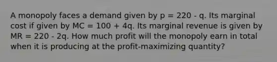 A monopoly faces a demand given by p = 220 - q. Its marginal cost if given by MC = 100 + 4q. Its marginal revenue is given by MR = 220 - 2q. How much profit will the monopoly earn in total when it is producing at the profit-maximizing quantity?