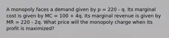 A monopoly faces a demand given by p = 220 - q. Its marginal cost is given by MC = 100 + 4q. Its marginal revenue is given by MR = 220 - 2q. What price will the monopoly charge when its profit is maximized?