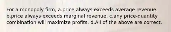 For a monopoly firm, a.price always exceeds average revenue. b.price always exceeds marginal revenue. c.any price-quantity combination will maximize profits. d.All of the above are correct.