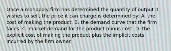 Once a monopoly firm has determined the quantity of output it wishes to sell, the price it can charge is determined by: A. the cost of making the product. B. the demand curve that the firm faces. C. market demand for the product minus cost. D. the explicit cost of making the product plus the implicit costs incurred by the firm owner.