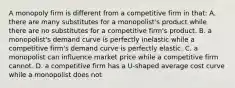 A monopoly firm is different from a competitive firm in that: A. there are many substitutes for a monopolist's product while there are no substitutes for a competitive firm's product. B. a monopolist's demand curve is perfectly inelastic while a competitive firm's demand curve is perfectly elastic. C. a monopolist can influence market price while a competitive firm cannot. D. a competitive firm has a U-shaped average cost curve while a monopolist does not