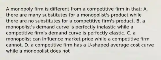 A monopoly firm is different from a competitive firm in that: A. there are many substitutes for a monopolist's product while there are no substitutes for a competitive firm's product. B. a monopolist's demand curve is perfectly inelastic while a competitive firm's demand curve is perfectly elastic. C. a monopolist can influence market price while a competitive firm cannot. D. a competitive firm has a U-shaped average cost curve while a monopolist does not