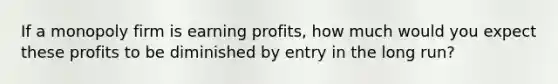 If a monopoly firm is earning profits, how much would you expect these profits to be diminished by entry in the long run?