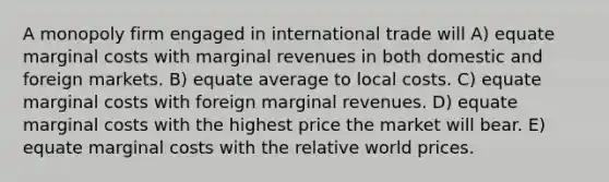 A monopoly firm engaged in international trade will A) equate marginal costs with marginal revenues in both domestic and foreign markets. B) equate average to local costs. C) equate marginal costs with foreign marginal revenues. D) equate marginal costs with the highest price the market will bear. E) equate marginal costs with the relative world prices.