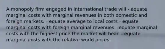 A monopoly firm engaged in international trade will - equate marginal costs with marginal revenues in both domestic and foreign markets. - equate average to local costs - equate marginal costs with foreign marginal revenues. -equate marginal costs with the highest price the market will bear. - equate marginal costs with the relative world prices.