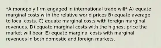 *A monopoly firm engaged in international trade will* A) equate marginal costs with the relative world prices B) equate average to local costs. C) equate marginal costs with foreign marginal revenues. D) equate marginal costs with the highest price the market will bear. E) equate marginal costs with marginal revenues in both domestic and foreign markets.