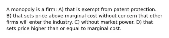 A monopoly is a firm: A) that is exempt from patent protection. B) that sets price above marginal cost without concern that other firms will enter the industry. C) without market power. D) that sets price higher than or equal to marginal cost.