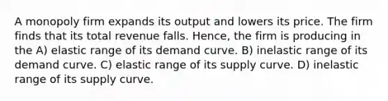 A monopoly firm expands its output and lowers its price. The firm finds that its total revenue falls. Hence, the firm is producing in the A) elastic range of its demand curve. B) inelastic range of its demand curve. C) elastic range of its supply curve. D) inelastic range of its supply curve.