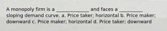 A monopoly firm is a ______________ and faces a __________ sloping demand curve. a. ​Price taker; horizontal b. ​Price maker; downward c. ​Price maker; horizontal d. ​Price taker; downward