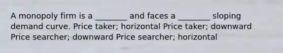 A monopoly firm is a ________ and faces a ________ sloping demand curve. Price taker; horizontal Price taker; downward Price searcher; downward Price searcher; horizontal