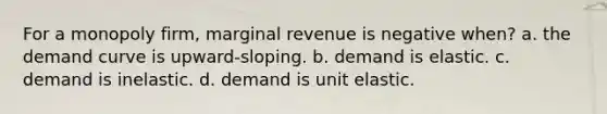 For a monopoly firm, marginal revenue is negative when? a. the demand curve is upward-sloping. b. demand is elastic. c. demand is inelastic. d. demand is unit elastic.