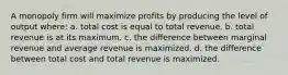 A monopoly firm will maximize profits by producing the level of output where: a. total cost is equal to total revenue. b. total revenue is at its maximum. c. the difference between marginal revenue and average revenue is maximized. d. the difference between total cost and total revenue is maximized.