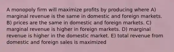 A monopoly firm will maximize profits by producing where A) marginal revenue is the same in domestic and foreign markets. B) prices are the same in domestic and foreign markets. C) marginal revenue is higher in foreign markets. D) marginal revenue is higher in the domestic market. E) total revenue from domestic and foreign sales is maximized