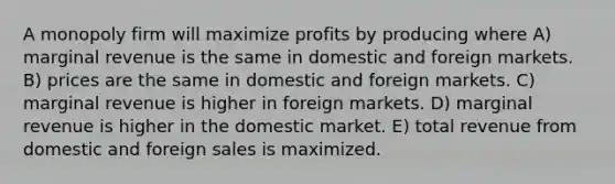 A monopoly firm will maximize profits by producing where A) marginal revenue is the same in domestic and foreign markets. B) prices are the same in domestic and foreign markets. C) marginal revenue is higher in foreign markets. D) marginal revenue is higher in the domestic market. E) total revenue from domestic and foreign sales is maximized.