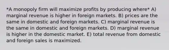 *A monopoly firm will maximize profits by producing where* A) marginal revenue is higher in foreign markets. B) prices are the same in domestic and foreign markets. C) marginal revenue is the same in domestic and foreign markets. D) marginal revenue is higher in the domestic market. E) total revenue from domestic and foreign sales is maximized.