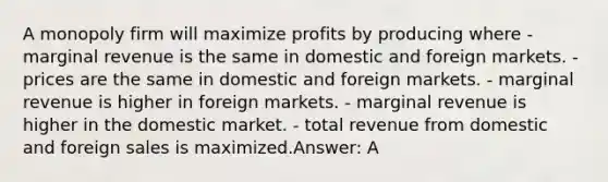 A monopoly firm will maximize profits by producing where -marginal revenue is the same in domestic and foreign markets. - prices are the same in domestic and foreign markets. - marginal revenue is higher in foreign markets. - marginal revenue is higher in the domestic market. - total revenue from domestic and foreign sales is maximized.Answer: A