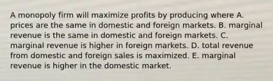 A monopoly firm will maximize profits by producing where A. prices are the same in domestic and foreign markets. B. marginal revenue is the same in domestic and foreign markets. C. marginal revenue is higher in foreign markets. D. total revenue from domestic and foreign sales is maximized. E. marginal revenue is higher in the domestic market.