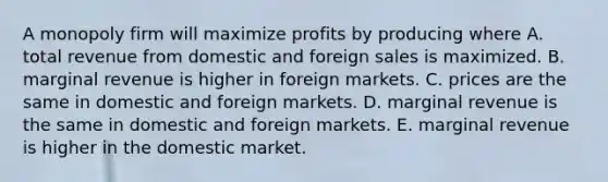 A monopoly firm will maximize profits by producing where A. total revenue from domestic and foreign sales is maximized. B. marginal revenue is higher in foreign markets. C. prices are the same in domestic and foreign markets. D. marginal revenue is the same in domestic and foreign markets. E. marginal revenue is higher in the domestic market.