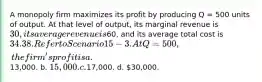 A monopoly firm maximizes its profit by producing Q = 500 units of output. At that level of output, its marginal revenue is 30, its average revenue is60, and its average total cost is 34. 38. Refer to Scenario 15-3. At Q = 500, the firm's profit is a.13,000. b. 15,000. c.17,000. d. 30,000.