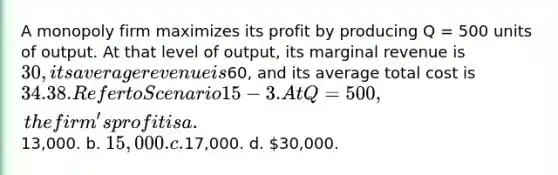 A monopoly firm maximizes its profit by producing Q = 500 units of output. At that level of output, its marginal revenue is 30, its average revenue is60, and its average total cost is 34. 38. Refer to Scenario 15-3. At Q = 500, the firm's profit is a.13,000. b. 15,000. c.17,000. d. 30,000.