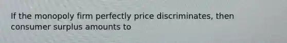 If the monopoly firm perfectly price discriminates, then consumer surplus amounts to