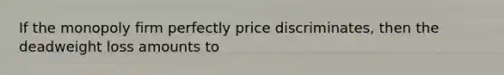 If the monopoly firm perfectly price discriminates, then the deadweight loss amounts to