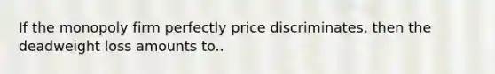 If the monopoly firm perfectly price discriminates, then the deadweight loss amounts to..