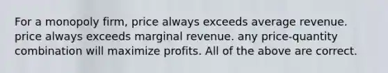 For a monopoly firm, price always exceeds average revenue. price always exceeds marginal revenue. any price-quantity combination will maximize profits. All of the above are correct.