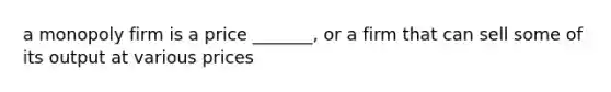 a monopoly firm is a price _______, or a firm that can sell some of its output at various prices