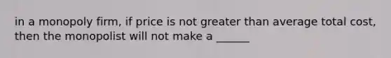 in a monopoly firm, if price is not greater than average total cost, then the monopolist will not make a ______