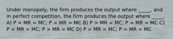 Under monopoly, the firm produces the output where _____, and in perfect competition, the firm produces the output where _____. A) P MR = MC; P = MR = MC C) P = MR = MC; P > MR = MC D) P = MR = MC; P = MR = MC